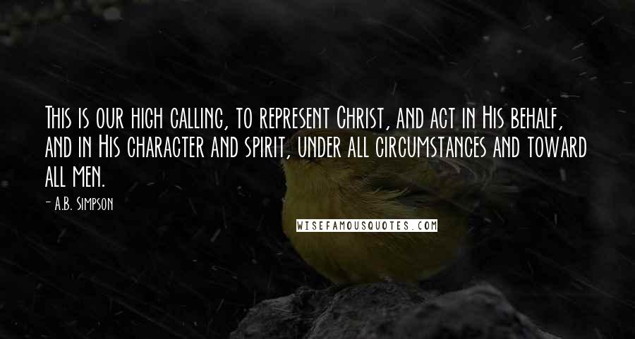 A.B. Simpson Quotes: This is our high calling, to represent Christ, and act in His behalf, and in His character and spirit, under all circumstances and toward all men.