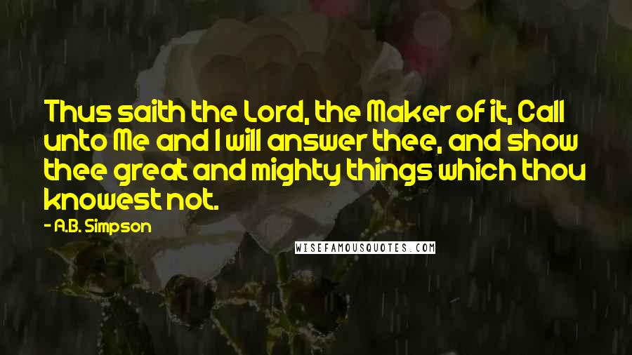 A.B. Simpson Quotes: Thus saith the Lord, the Maker of it, Call unto Me and I will answer thee, and show thee great and mighty things which thou knowest not.