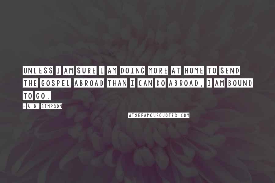 A.B. Simpson Quotes: Unless I am sure I am doing more at home to send the gospel abroad than I can do abroad, I am bound to go.