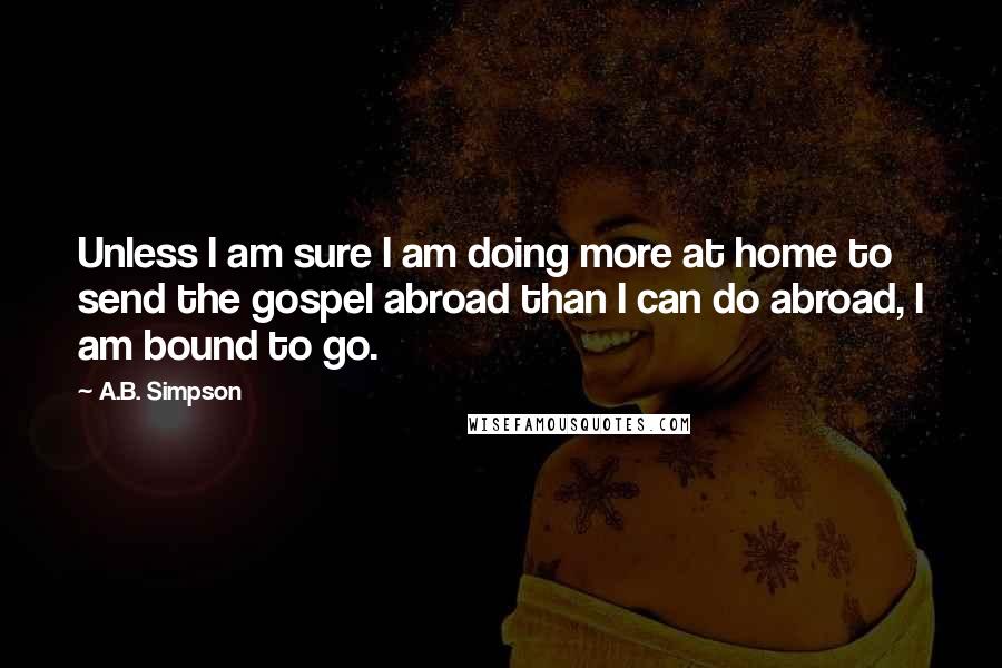 A.B. Simpson Quotes: Unless I am sure I am doing more at home to send the gospel abroad than I can do abroad, I am bound to go.