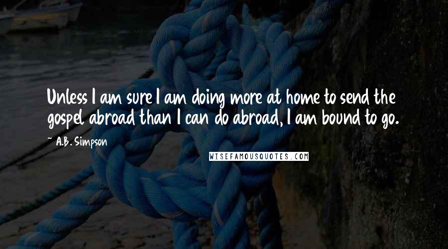 A.B. Simpson Quotes: Unless I am sure I am doing more at home to send the gospel abroad than I can do abroad, I am bound to go.