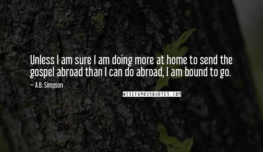 A.B. Simpson Quotes: Unless I am sure I am doing more at home to send the gospel abroad than I can do abroad, I am bound to go.