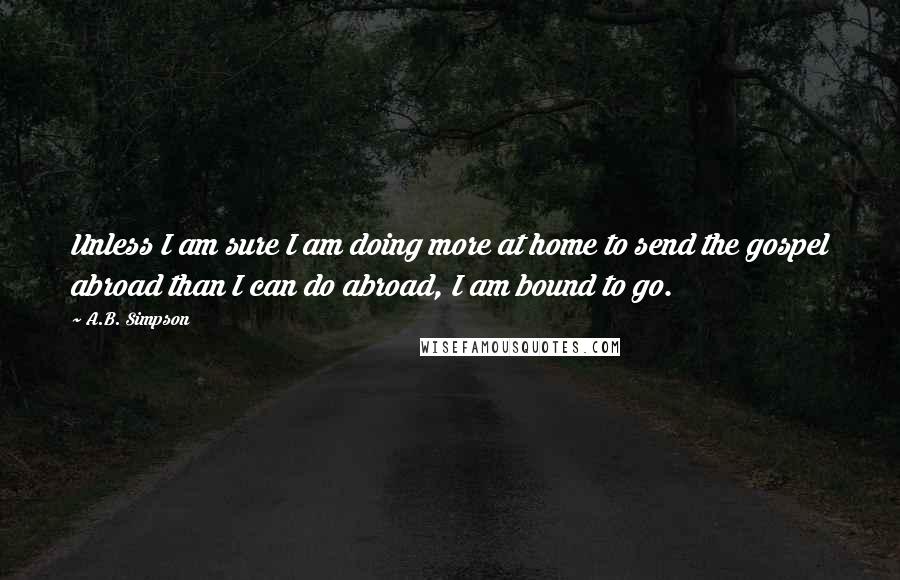 A.B. Simpson Quotes: Unless I am sure I am doing more at home to send the gospel abroad than I can do abroad, I am bound to go.