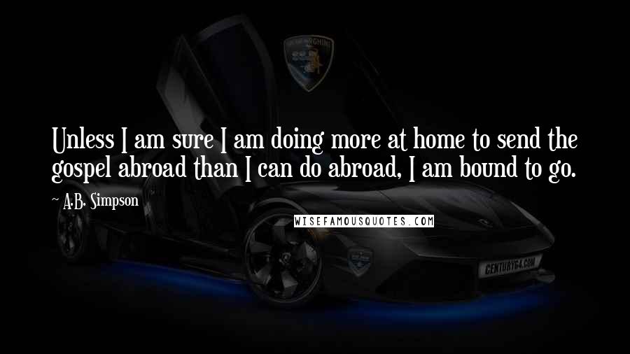 A.B. Simpson Quotes: Unless I am sure I am doing more at home to send the gospel abroad than I can do abroad, I am bound to go.