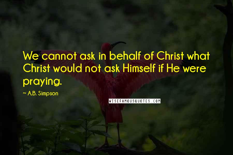 A.B. Simpson Quotes: We cannot ask in behalf of Christ what Christ would not ask Himself if He were praying.