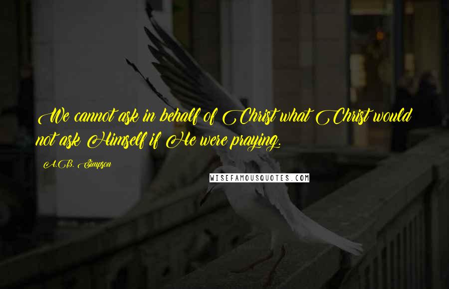 A.B. Simpson Quotes: We cannot ask in behalf of Christ what Christ would not ask Himself if He were praying.