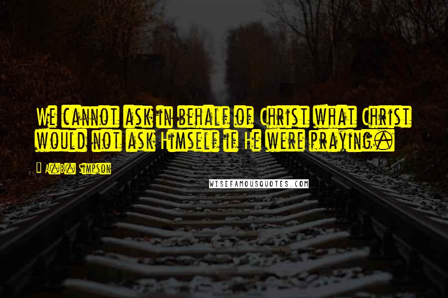 A.B. Simpson Quotes: We cannot ask in behalf of Christ what Christ would not ask Himself if He were praying.