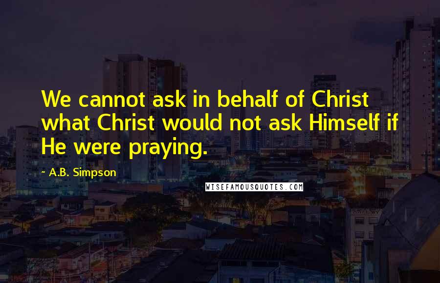 A.B. Simpson Quotes: We cannot ask in behalf of Christ what Christ would not ask Himself if He were praying.