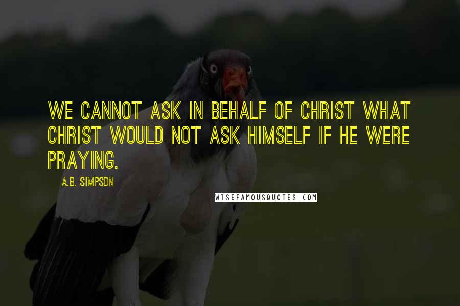 A.B. Simpson Quotes: We cannot ask in behalf of Christ what Christ would not ask Himself if He were praying.