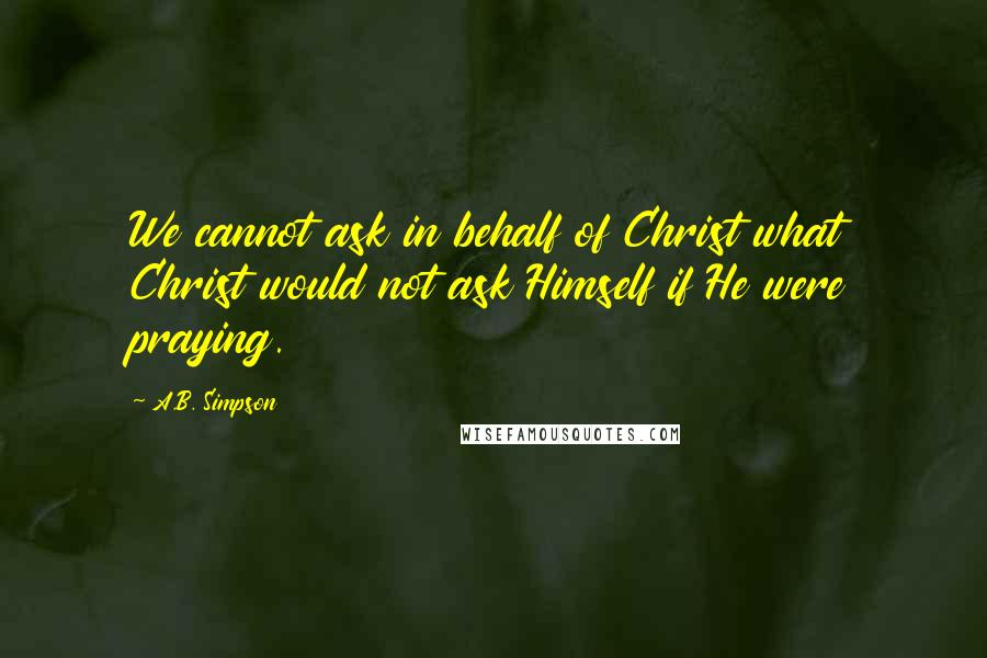 A.B. Simpson Quotes: We cannot ask in behalf of Christ what Christ would not ask Himself if He were praying.