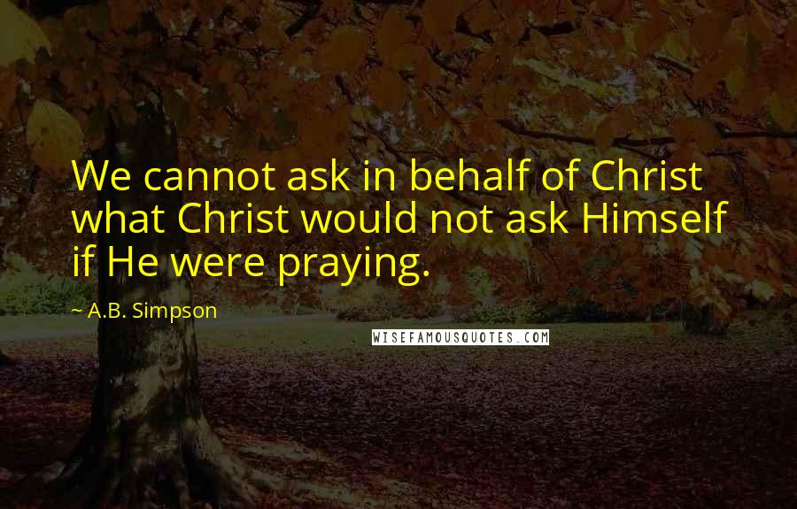 A.B. Simpson Quotes: We cannot ask in behalf of Christ what Christ would not ask Himself if He were praying.