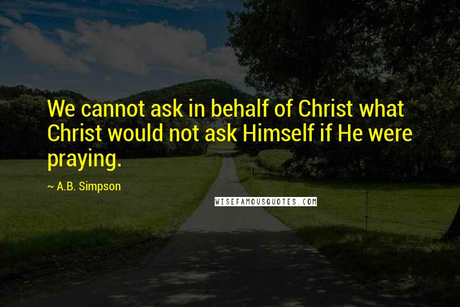 A.B. Simpson Quotes: We cannot ask in behalf of Christ what Christ would not ask Himself if He were praying.