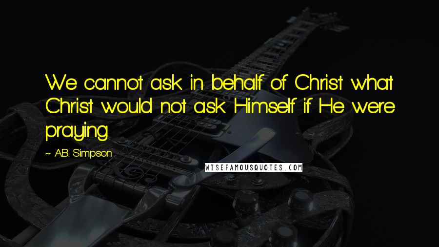 A.B. Simpson Quotes: We cannot ask in behalf of Christ what Christ would not ask Himself if He were praying.