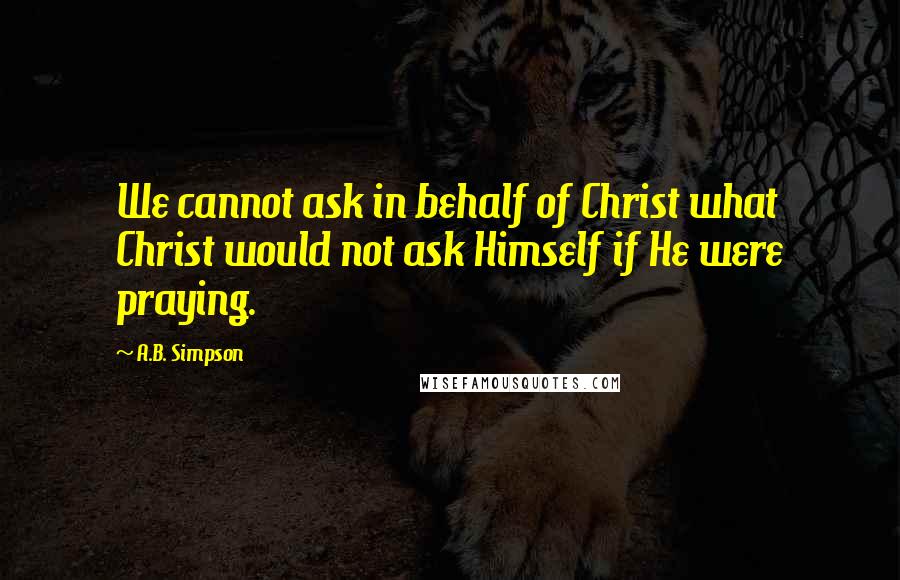 A.B. Simpson Quotes: We cannot ask in behalf of Christ what Christ would not ask Himself if He were praying.