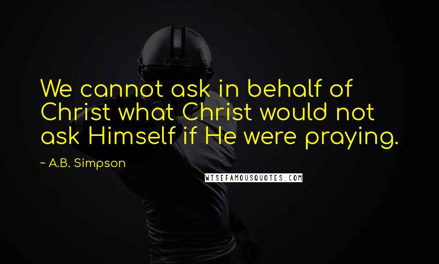 A.B. Simpson Quotes: We cannot ask in behalf of Christ what Christ would not ask Himself if He were praying.