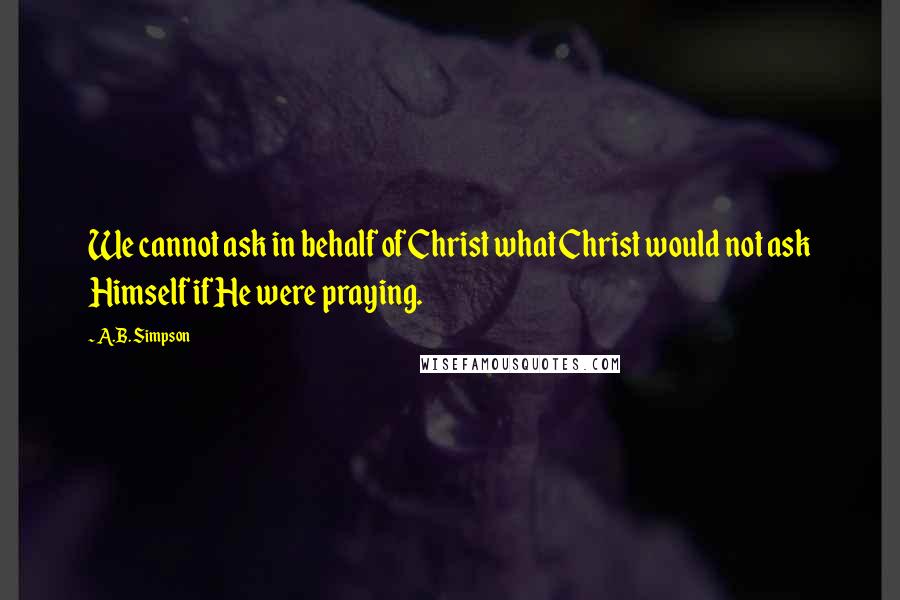 A.B. Simpson Quotes: We cannot ask in behalf of Christ what Christ would not ask Himself if He were praying.