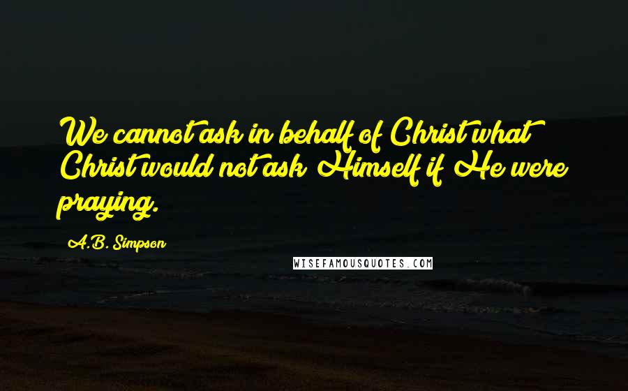 A.B. Simpson Quotes: We cannot ask in behalf of Christ what Christ would not ask Himself if He were praying.