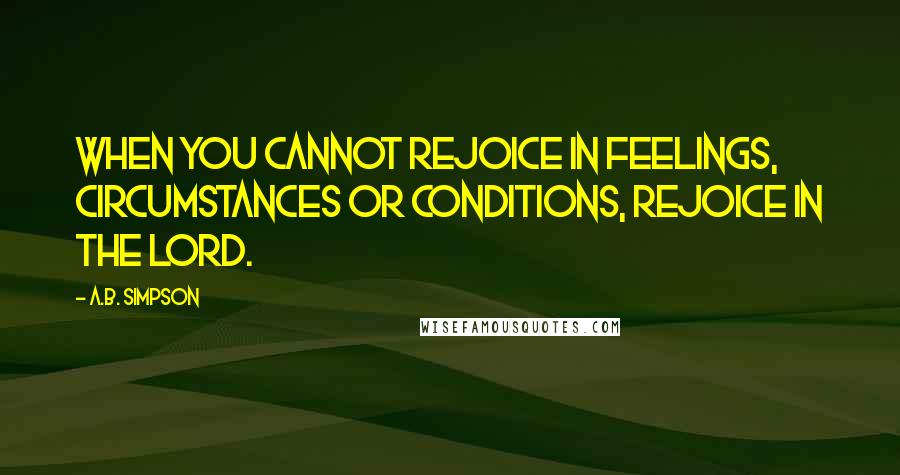 A.B. Simpson Quotes: When you cannot rejoice in feelings, circumstances or conditions, rejoice in the Lord.