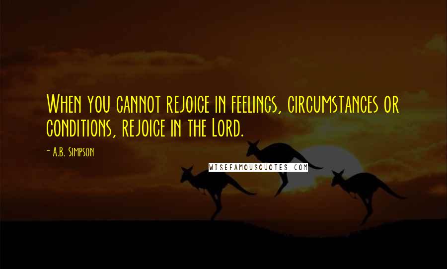 A.B. Simpson Quotes: When you cannot rejoice in feelings, circumstances or conditions, rejoice in the Lord.