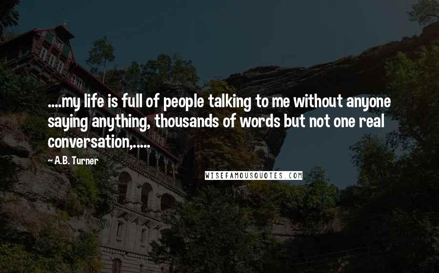 A.B. Turner Quotes: ....my life is full of people talking to me without anyone saying anything, thousands of words but not one real conversation,.....