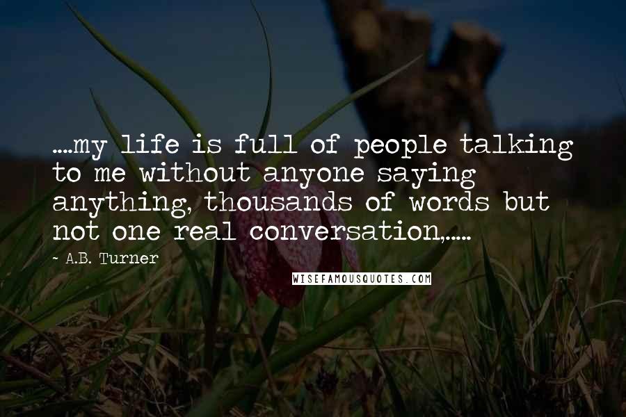 A.B. Turner Quotes: ....my life is full of people talking to me without anyone saying anything, thousands of words but not one real conversation,.....