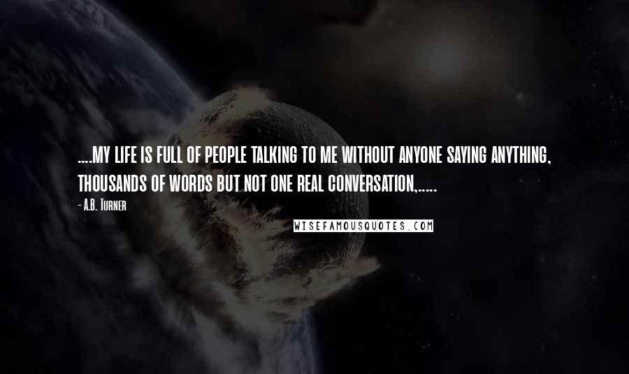 A.B. Turner Quotes: ....my life is full of people talking to me without anyone saying anything, thousands of words but not one real conversation,.....