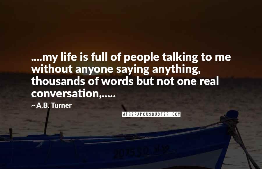 A.B. Turner Quotes: ....my life is full of people talking to me without anyone saying anything, thousands of words but not one real conversation,.....
