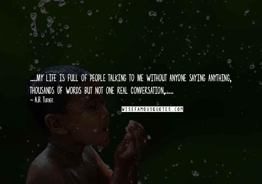 A.B. Turner Quotes: ....my life is full of people talking to me without anyone saying anything, thousands of words but not one real conversation,.....