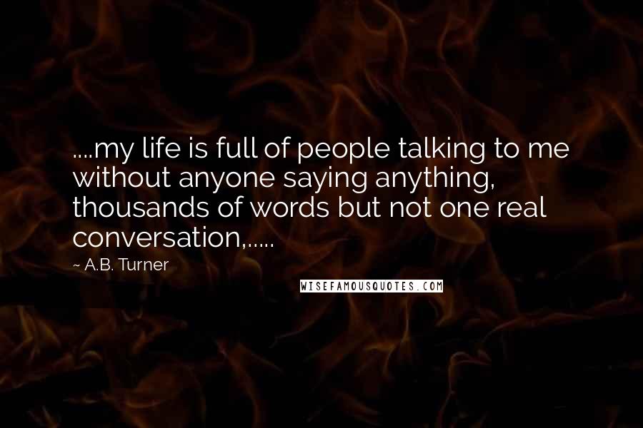 A.B. Turner Quotes: ....my life is full of people talking to me without anyone saying anything, thousands of words but not one real conversation,.....