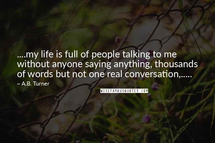 A.B. Turner Quotes: ....my life is full of people talking to me without anyone saying anything, thousands of words but not one real conversation,.....