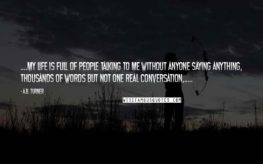 A.B. Turner Quotes: ....my life is full of people talking to me without anyone saying anything, thousands of words but not one real conversation,.....