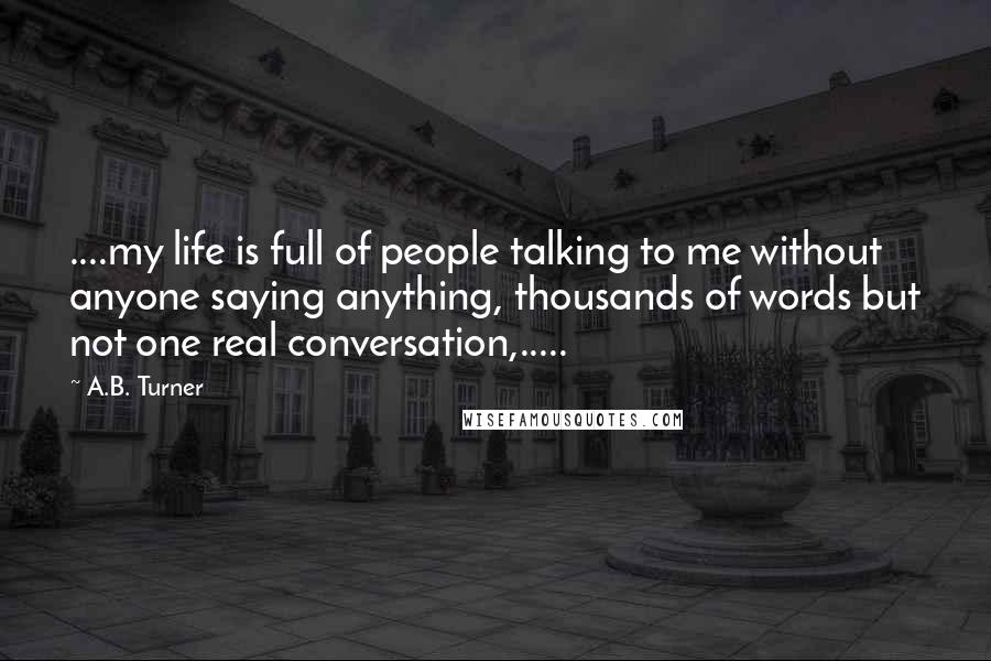 A.B. Turner Quotes: ....my life is full of people talking to me without anyone saying anything, thousands of words but not one real conversation,.....