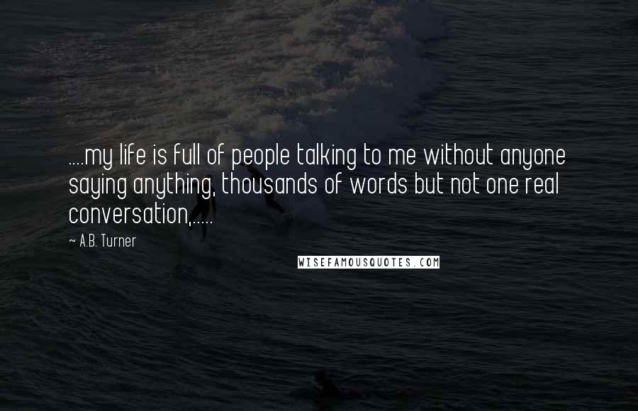 A.B. Turner Quotes: ....my life is full of people talking to me without anyone saying anything, thousands of words but not one real conversation,.....