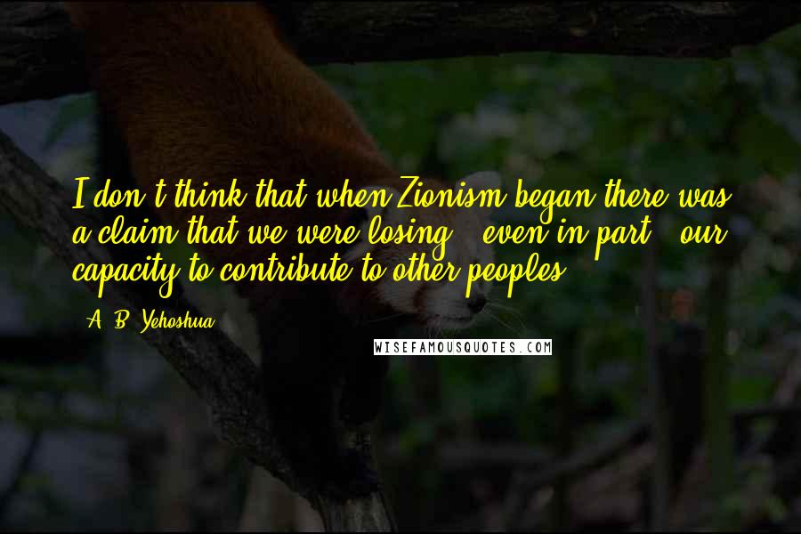 A. B. Yehoshua Quotes: I don't think that when Zionism began there was a claim that we were losing - even in part - our capacity to contribute to other peoples.