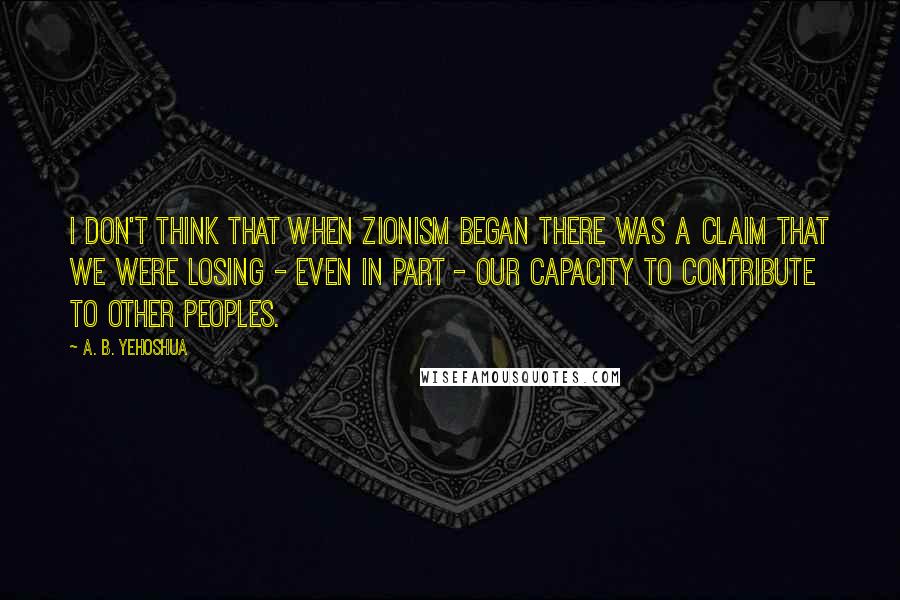 A. B. Yehoshua Quotes: I don't think that when Zionism began there was a claim that we were losing - even in part - our capacity to contribute to other peoples.