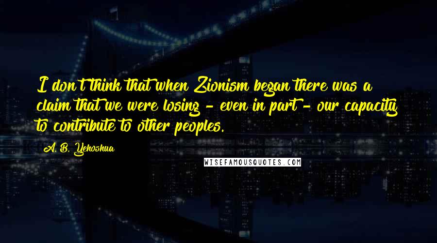 A. B. Yehoshua Quotes: I don't think that when Zionism began there was a claim that we were losing - even in part - our capacity to contribute to other peoples.