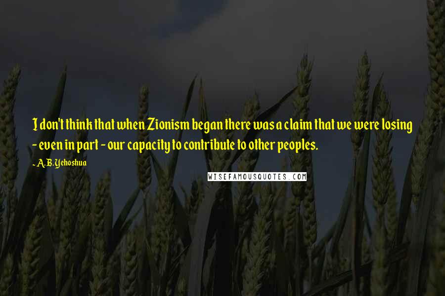 A. B. Yehoshua Quotes: I don't think that when Zionism began there was a claim that we were losing - even in part - our capacity to contribute to other peoples.