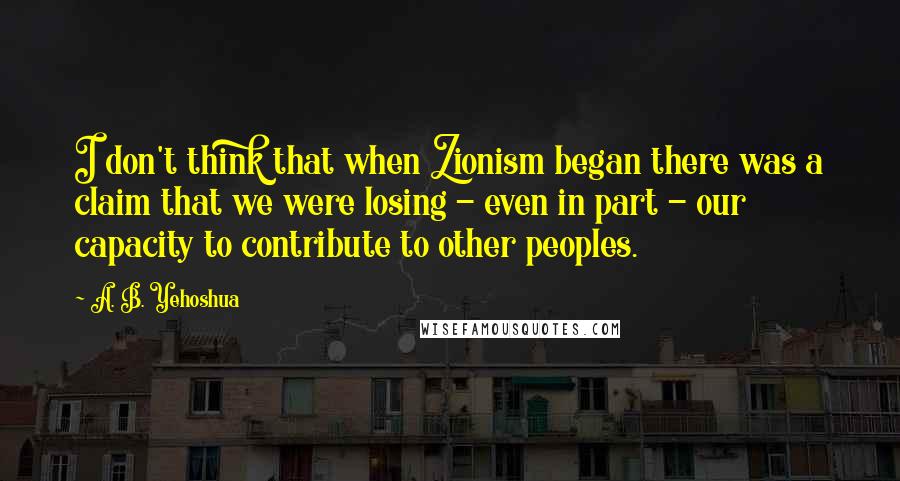 A. B. Yehoshua Quotes: I don't think that when Zionism began there was a claim that we were losing - even in part - our capacity to contribute to other peoples.