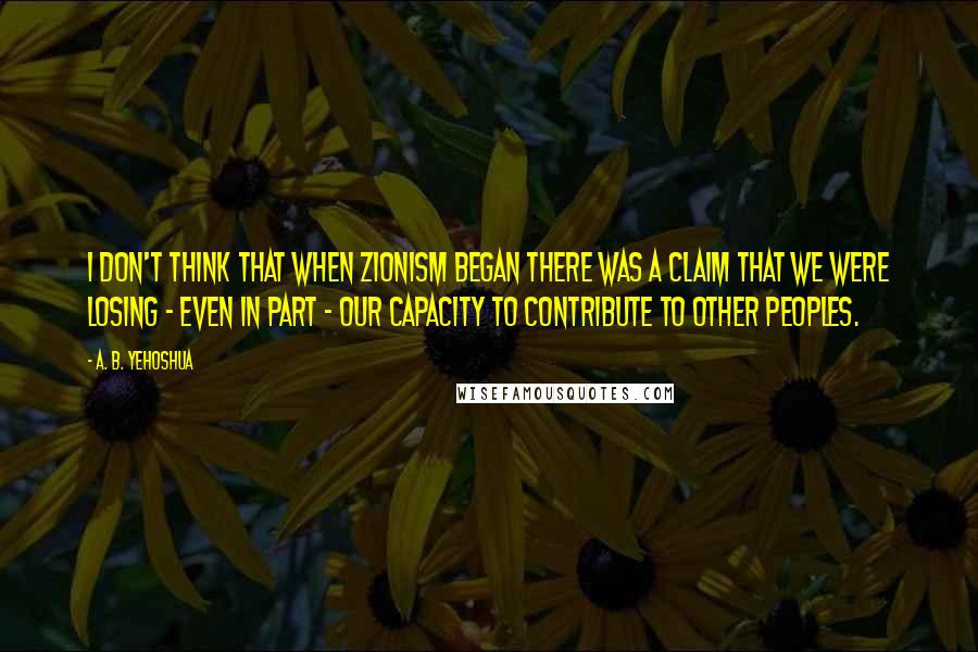 A. B. Yehoshua Quotes: I don't think that when Zionism began there was a claim that we were losing - even in part - our capacity to contribute to other peoples.