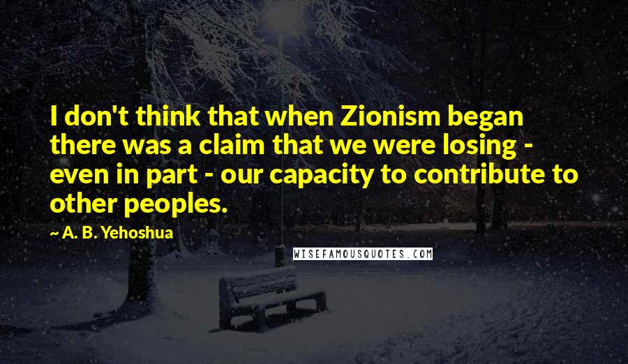 A. B. Yehoshua Quotes: I don't think that when Zionism began there was a claim that we were losing - even in part - our capacity to contribute to other peoples.
