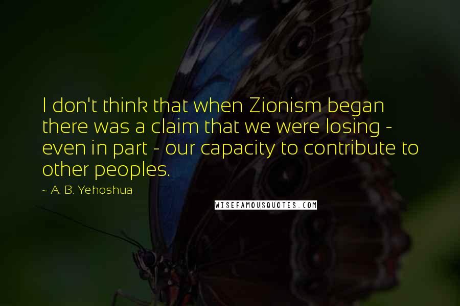 A. B. Yehoshua Quotes: I don't think that when Zionism began there was a claim that we were losing - even in part - our capacity to contribute to other peoples.