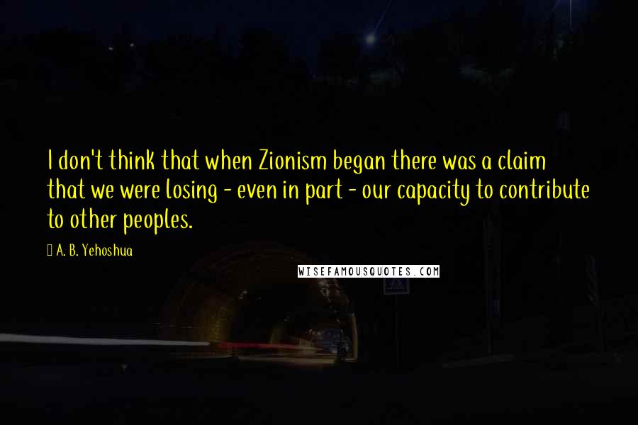 A. B. Yehoshua Quotes: I don't think that when Zionism began there was a claim that we were losing - even in part - our capacity to contribute to other peoples.
