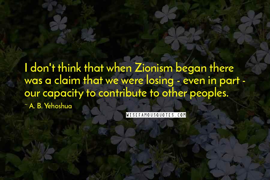 A. B. Yehoshua Quotes: I don't think that when Zionism began there was a claim that we were losing - even in part - our capacity to contribute to other peoples.