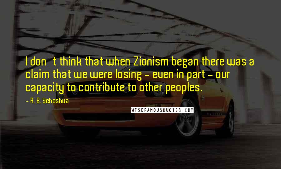 A. B. Yehoshua Quotes: I don't think that when Zionism began there was a claim that we were losing - even in part - our capacity to contribute to other peoples.