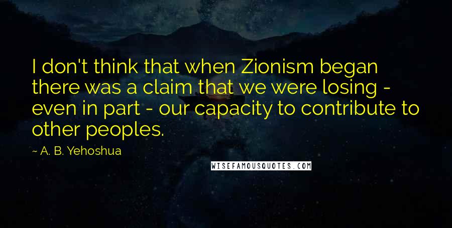 A. B. Yehoshua Quotes: I don't think that when Zionism began there was a claim that we were losing - even in part - our capacity to contribute to other peoples.