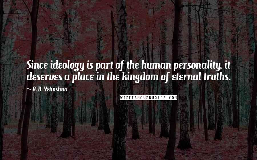 A. B. Yehoshua Quotes: Since ideology is part of the human personality, it deserves a place in the kingdom of eternal truths.