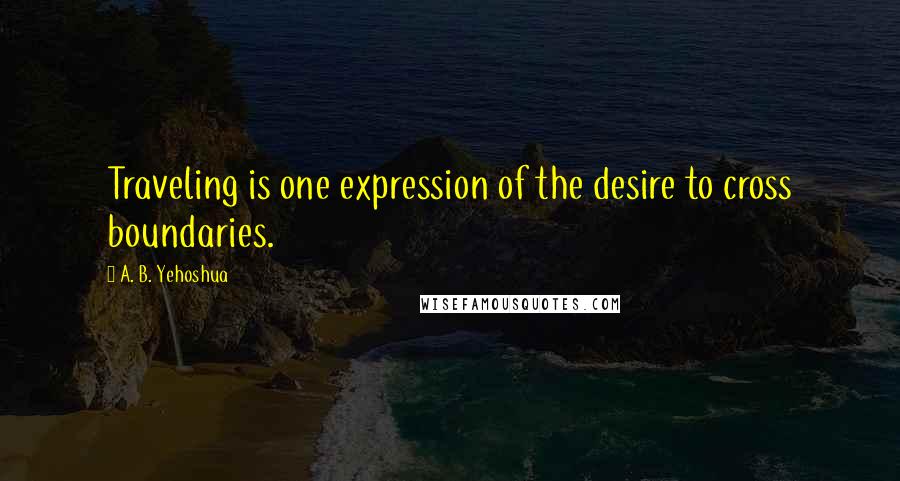 A. B. Yehoshua Quotes: Traveling is one expression of the desire to cross boundaries.