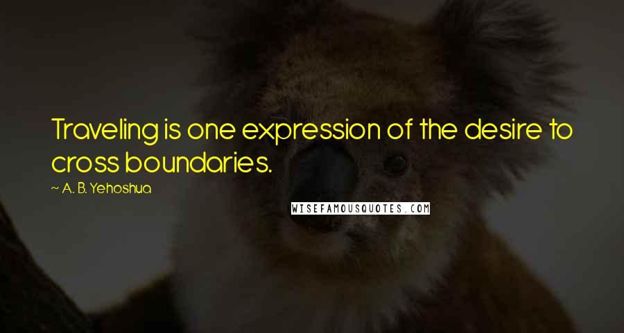 A. B. Yehoshua Quotes: Traveling is one expression of the desire to cross boundaries.