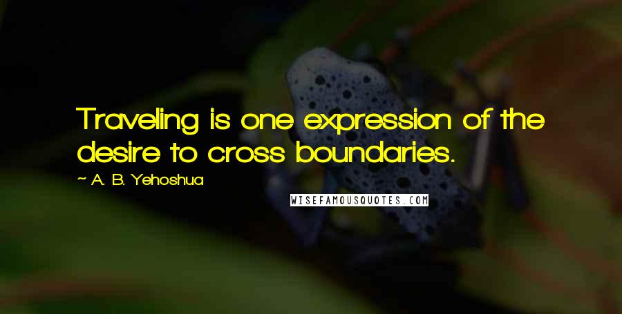 A. B. Yehoshua Quotes: Traveling is one expression of the desire to cross boundaries.