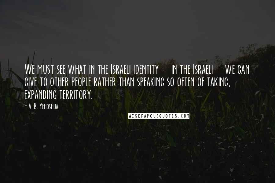 A. B. Yehoshua Quotes: We must see what in the Israeli identity - in the Israeli - we can give to other people rather than speaking so often of taking, expanding territory.